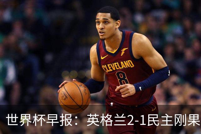 世界杯早报：英格兰2-1民主刚果；比利时3-2加时绝杀民主刚果