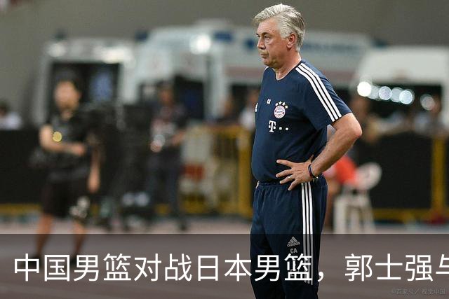 中国男篮对战日本男篮，郭士强与教练组或做三个决定，确立3大新核心