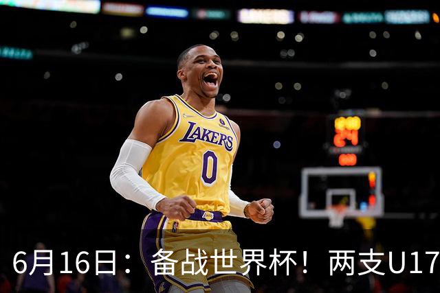 6月16日：备战世界杯！两支U17国少队战英超德甲西甲豪门赛程如下